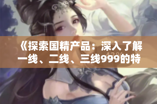 《探索國精產(chǎn)品：深入了解一線、二線、三線999的特點與優(yōu)勢》