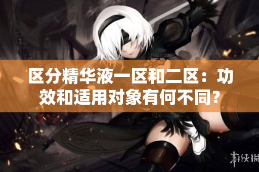 區(qū)分精華液一區(qū)和二區(qū)：功效和適用對(duì)象有何不同？
