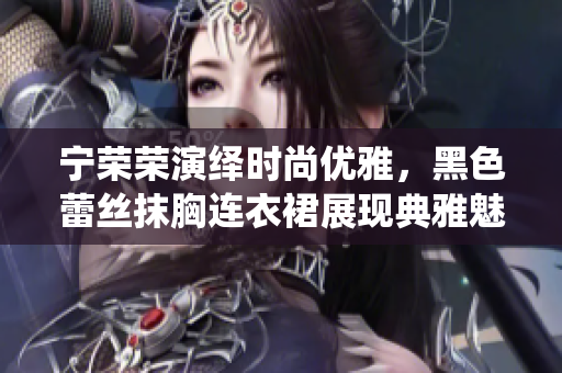 寧榮榮演繹時(shí)尚優(yōu)雅，黑色蕾絲抹胸連衣裙展現(xiàn)典雅魅力