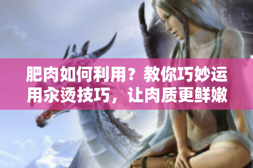 肥肉如何利用？教你巧妙運用汆燙技巧，讓肉質(zhì)更鮮嫩美味