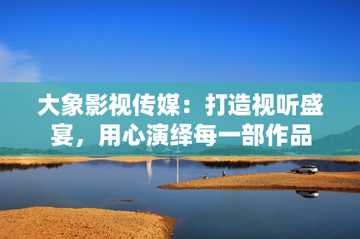 大象影視傳媒：打造視聽盛宴，用心演繹每一部作品