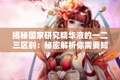 揭秘國(guó)家研究精華液的一二三區(qū)別：秘密解析你需要知道的關(guān)鍵區(qū)域