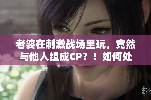 老婆在刺激戰(zhàn)場(chǎng)里玩，竟然與他人組成CP？！如何處理感情危機(jī)？