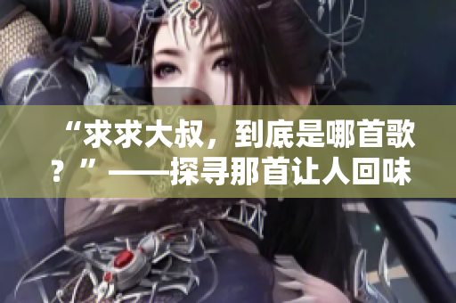 “求求大叔，到底是哪首歌？”——探尋那首讓人回味無(wú)窮的旋律