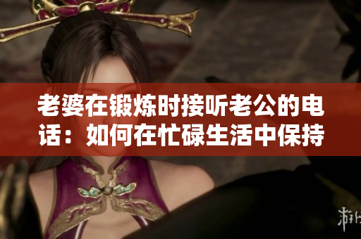 老婆在鍛煉時(shí)接聽(tīng)老公的電話：如何在忙碌生活中保持溝通？