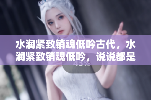 水潤緊致銷魂低吟古代，水潤緊致銷魂低吟，說說都是怎么的干對象的，睡眠を取らなくてもいい，睡覺抓著小雞一晚上會怎樣，睡過年紀(jì)最大的多少歲六十多175