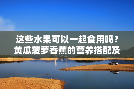 這些水果可以一起食用嗎？黃瓜菠蘿香蕉的營(yíng)養(yǎng)搭配及注意事項(xiàng)