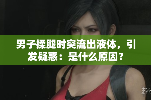 男子揉腿時突流出液體，引發(fā)疑惑：是什么原因？