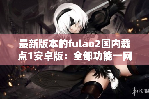 最新版本的fulao2國(guó)內(nèi)載點(diǎn)1安卓版：全部功能一網(wǎng)打盡