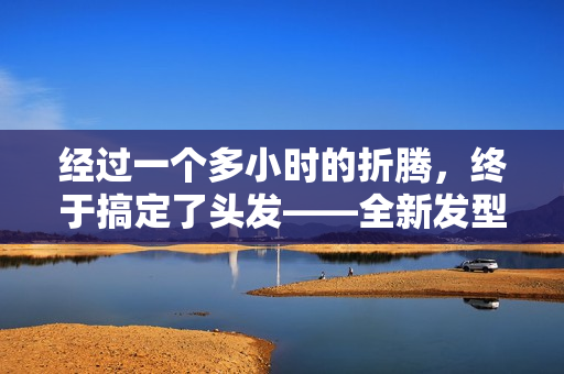 經(jīng)過一個(gè)多小時(shí)的折騰，終于搞定了頭發(fā)——全新發(fā)型現(xiàn)世！