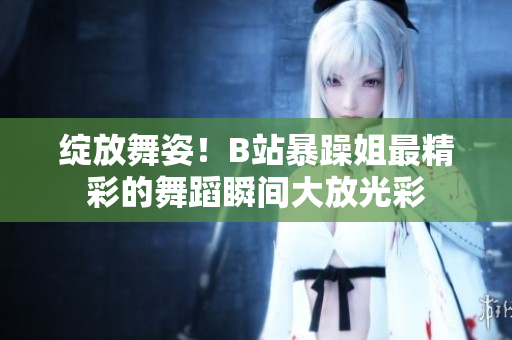 綻放舞姿！B站暴躁姐最精彩的舞蹈瞬間大放光彩