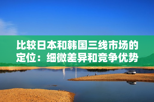 比較日本和韓國(guó)三線市場(chǎng)的定位：細(xì)微差異和競(jìng)爭(zhēng)優(yōu)勢(shì)