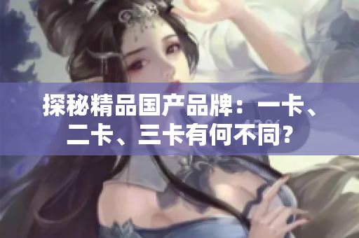 探秘精品國產(chǎn)品牌：一卡、二卡、三卡有何不同？