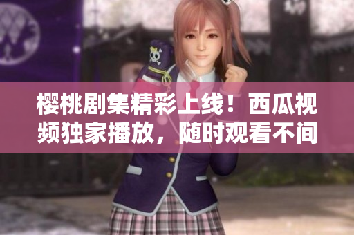 櫻桃劇集精彩上線！西瓜視頻獨家播放，隨時觀看不間斷