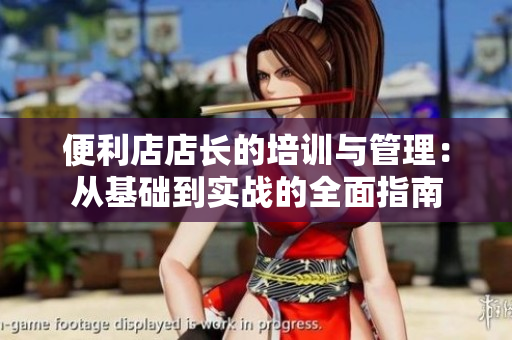 便利店店長的培訓與管理：從基礎(chǔ)到實戰(zhàn)的全面指南