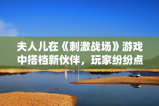 夫人兒在《刺激戰(zhàn)場(chǎng)》游戲中搭檔新伙伴，玩家紛紛點(diǎn)贊的神仙組合