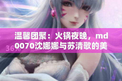 溫馨團聚：火鍋夜晚，md0070沈娜娜與蘇清歌的美好團圓時光