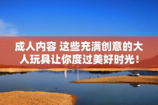 成人內(nèi)容 這些充滿創(chuàng)意的大人玩具讓你度過美好時光！
