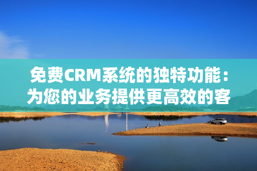 免費CRM系統(tǒng)的獨特功能：為您的業(yè)務(wù)提供更高效的客戶關(guān)系管理