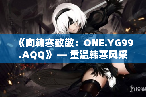 《向韓寒致敬：ONE.YG99.AQQ》 — 重溫韓寒風采
