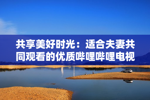 共享美好時光：適合夫妻共同觀看的優(yōu)質嗶哩嗶哩電視劇推薦