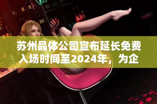 蘇州晶體公司宣布延長免費入場時間至2024年，為企業(yè)未來發(fā)展保駕護航