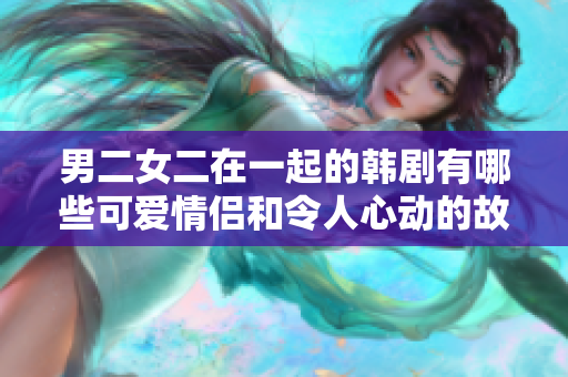 男二女二在一起的韓劇有哪些可愛情侶和令人心動的故事？