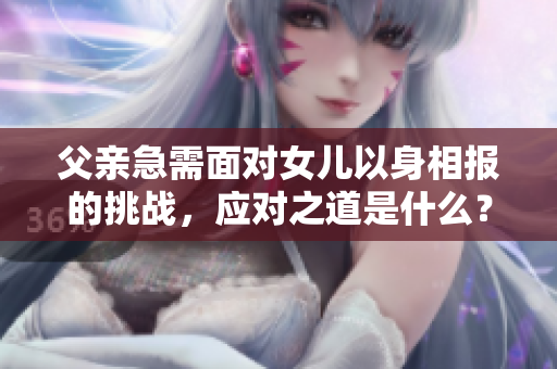 父親急需面對女兒以身相報的挑戰(zhàn)，應對之道是什么？