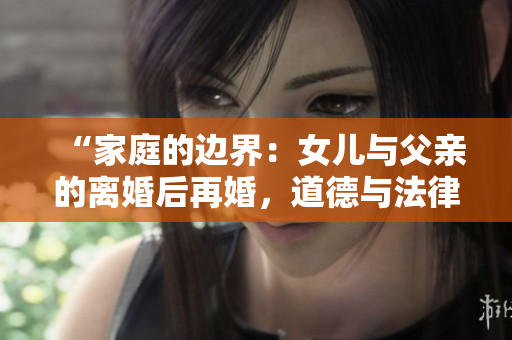 “家庭的邊界：女兒與父親的離婚后再婚，道德與法律的交叉點(diǎn)”
