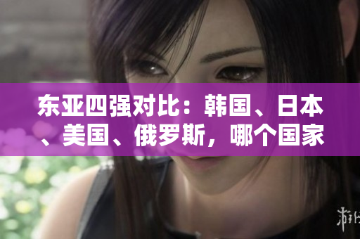 東亞四強(qiáng)對(duì)比：韓國(guó)、日本、美國(guó)、俄羅斯，哪個(gè)國(guó)家實(shí)力最強(qiáng)？