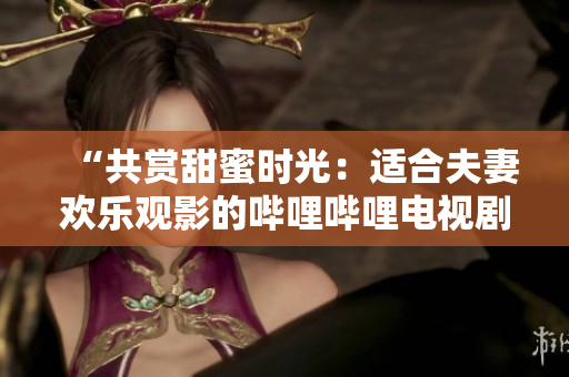“共賞甜蜜時(shí)光：適合夫妻歡樂觀影的嗶哩嗶哩電視劇推薦”
