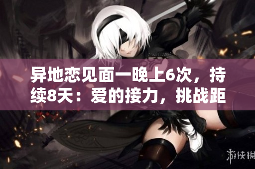 異地戀見(jiàn)面一晚上6次，持續(xù)8天：愛(ài)的接力，挑戰(zhàn)距離