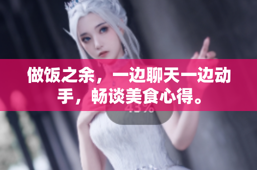 做飯之余，一邊聊天一邊動(dòng)手，暢談美食心得。