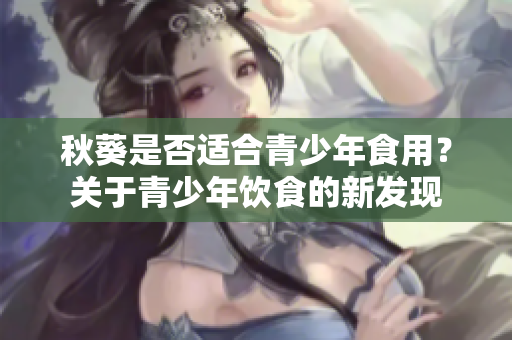 秋葵是否適合青少年食用？關(guān)于青少年飲食的新發(fā)現(xiàn)
