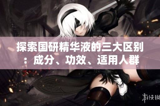 探索國(guó)研精華液的三大區(qū)別：成分、功效、適用人群