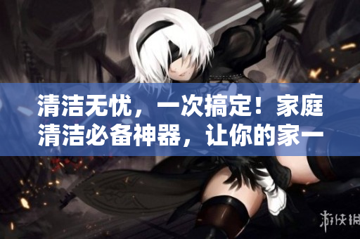 清潔無憂，一次搞定！家庭清潔必備神器，讓你的家一秒煥然一新