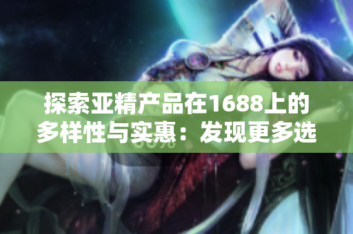 探索亞精產(chǎn)品在1688上的多樣性與實惠：發(fā)現(xiàn)更多選擇，體驗更多驚喜！
