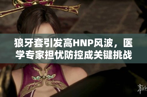 狼牙套引發(fā)高HNP風(fēng)波，醫(yī)學(xué)專家擔(dān)憂防控成關(guān)鍵挑戰(zhàn)
