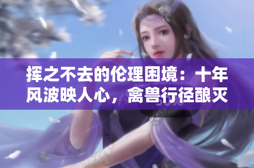 揮之不去的倫理困境：十年風(fēng)波映人心，禽獸行徑釀滅殃