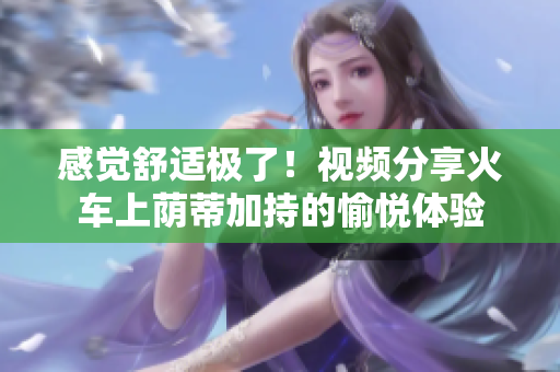 感覺舒適極了！視頻分享火車上蔭蒂加持的愉悅體驗