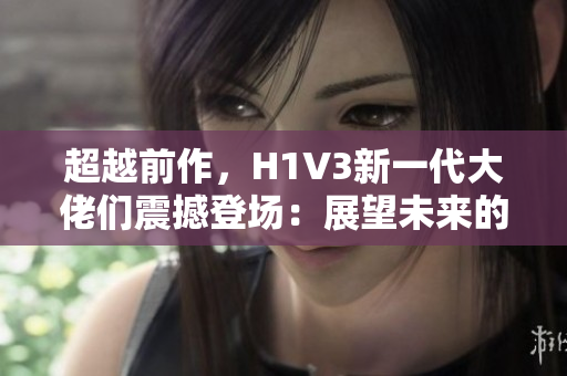 超越前作，H1V3新一代大佬們震撼登場：展望未來的頭號(hào)英雄