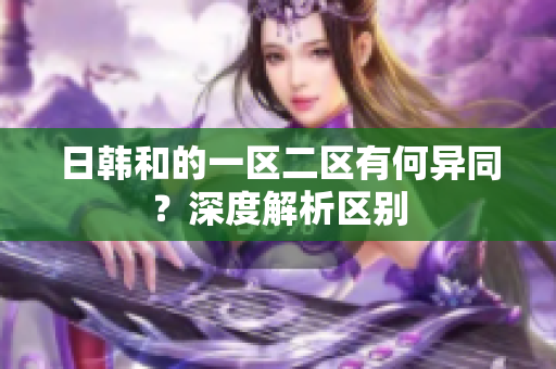 日韓和的一區(qū)二區(qū)有何異同？深度解析區(qū)別