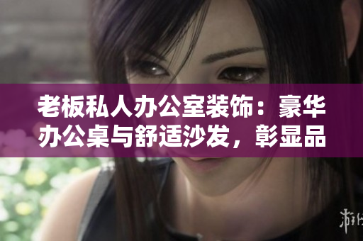 老板私人辦公室裝飾：豪華辦公桌與舒適沙發(fā)，彰顯品位與實用