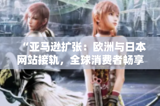 “亞馬遜擴張：歐洲與日本網(wǎng)站接軌，全球消費者暢享更多選擇！”