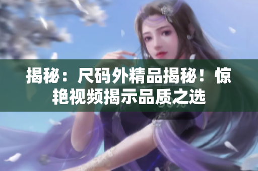 揭秘：尺碼外精品揭秘！驚艷視頻揭示品質(zhì)之選