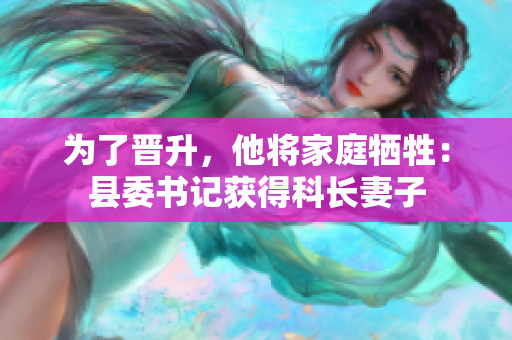 為了晉升，他將家庭犧牲：縣委書記獲得科長妻子