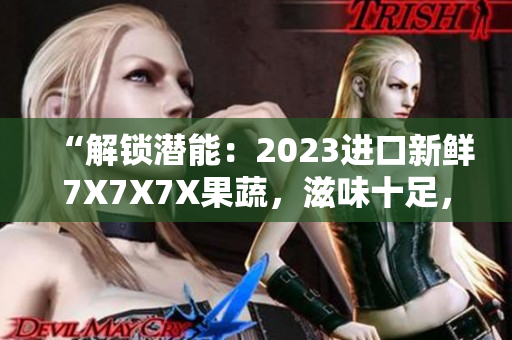 “解鎖潛能：2023進口新鮮7X7X7X果蔬，滋味十足，營養(yǎng)加倍”