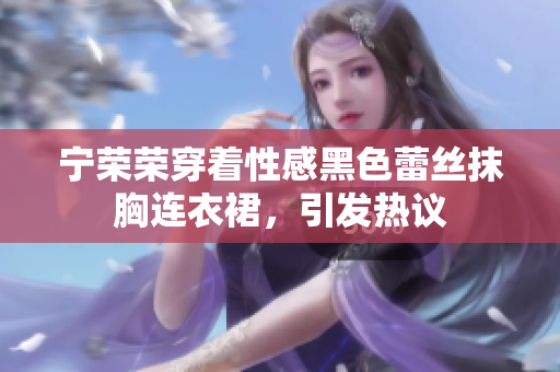 寧榮榮穿著性感黑色蕾絲抹胸連衣裙，引發(fā)熱議