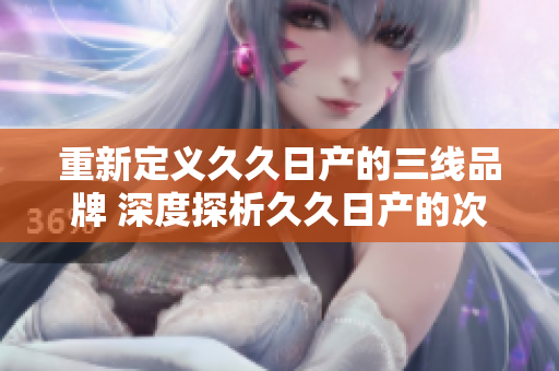 重新定義久久日產(chǎn)的三線品牌 深度探析久久日產(chǎn)的次級(jí)品牌定位及市場(chǎng)地位