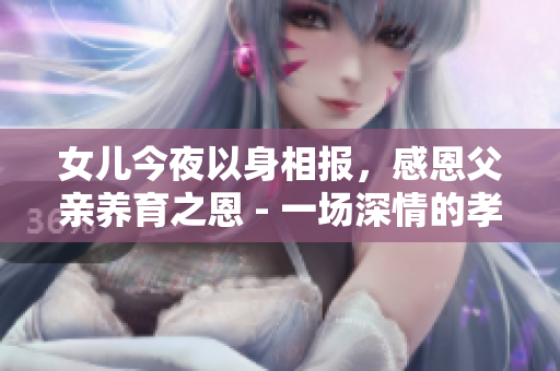 女兒今夜以身相報，感恩父親養(yǎng)育之恩 - 一場深情的孝心傳承